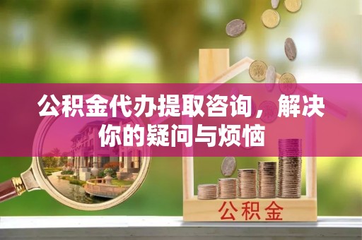 镇江公积金代办提取咨询，解决你的疑问与烦恼